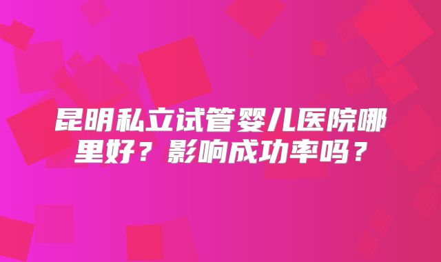 昆明私立试管婴儿医院哪里好？影响成功率吗？