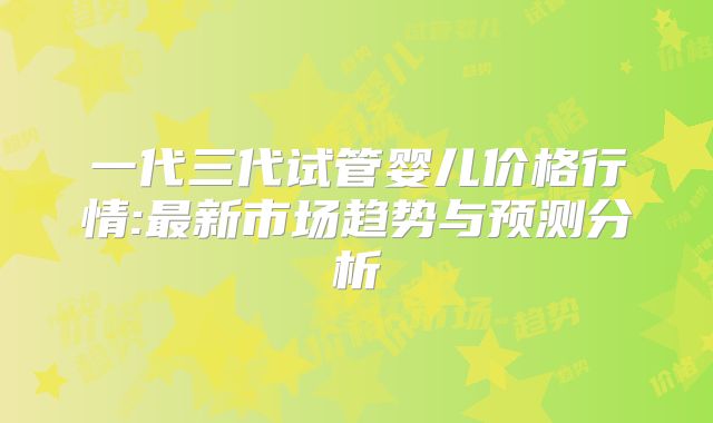 一代三代试管婴儿价格行情:最新市场趋势与预测分析