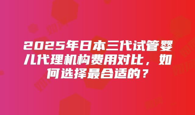 2025年日本三代试管婴儿代理机构费用对比，如何选择最合适的？