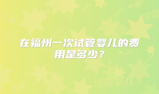 在福州一次试管婴儿的费用是多少？
