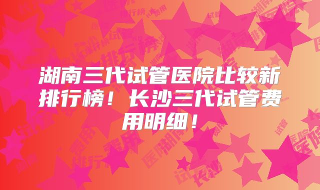湖南三代试管医院比较新排行榜！长沙三代试管费用明细！