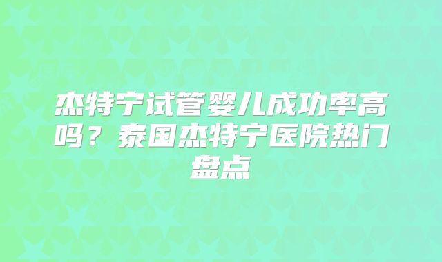 杰特宁试管婴儿成功率高吗？泰国杰特宁医院热门盘点