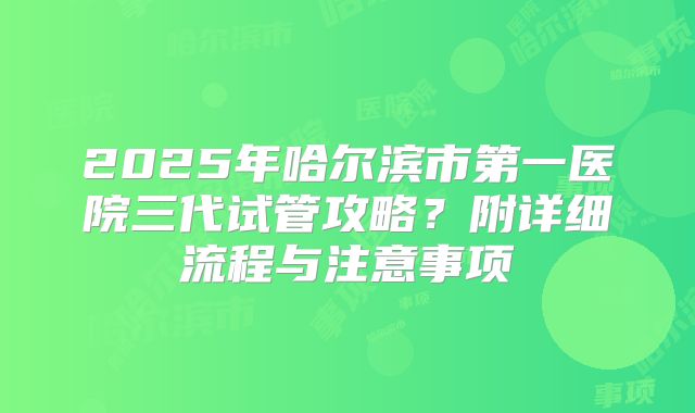 2025年哈尔滨市第一医院三代试管攻略?附详细流程与注意事项