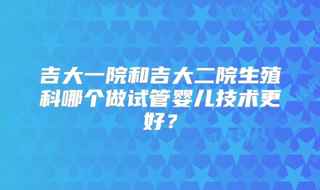 吉大一院和吉大二院生殖科哪个做试管婴儿技术更好？