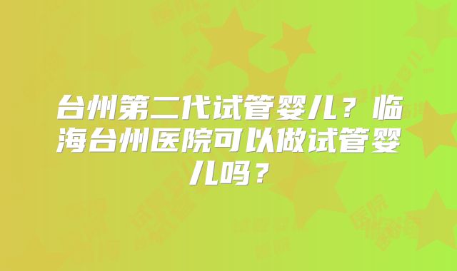 台州第二代试管婴儿?临海台州医院可以做试管婴儿吗?