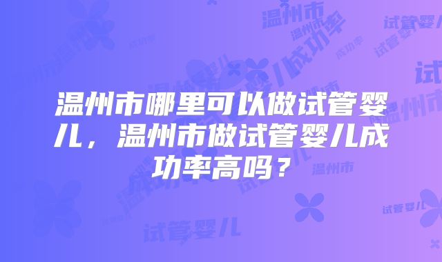 温州市哪里可以做试管婴儿,温州市做试管婴儿成功率高吗?
