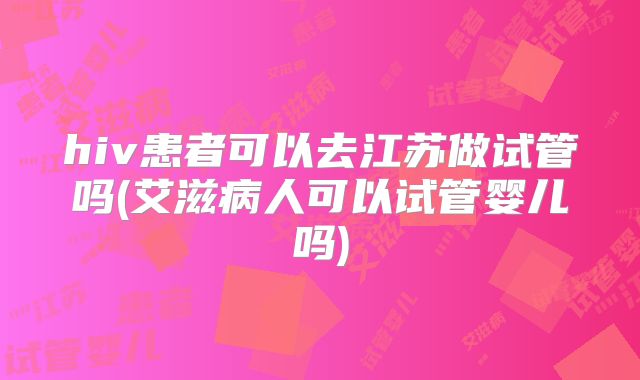 hiv患者可以去江苏做试管吗(艾滋病人可以试管婴儿吗)