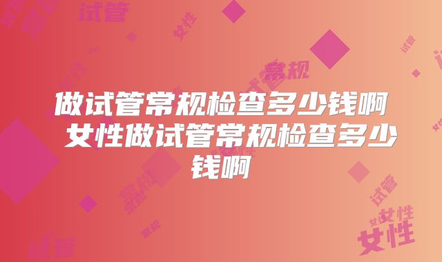 做试管常规检查多少钱啊 女性做试管常规检查多少钱啊