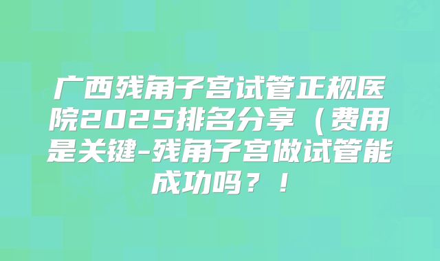 广西残角子宫试管正规医院2025排名分享（费用是关键-残角子宫做试管能成功吗？！