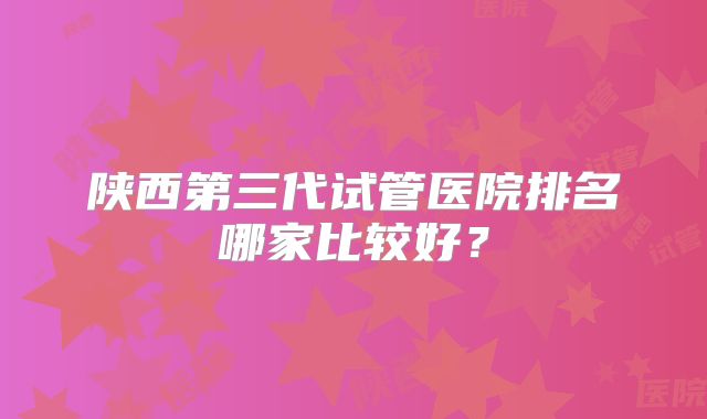 陕西第三代试管医院排名哪家比较好？