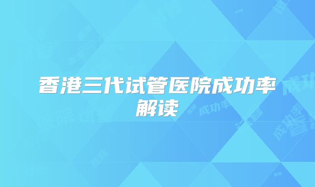 香港三代试管医院成功率解读
