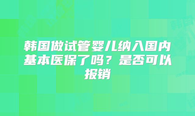 韩国做试管婴儿纳入国内基本医保了吗？是否可以报销