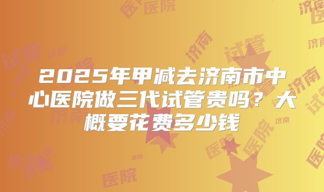 2025年甲减去济南市中心医院做三代试管贵吗?大概要花费多少钱