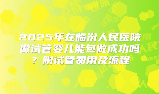 2025年在临汾人民医院做试管婴儿能包做成功吗?附试管费用及流程