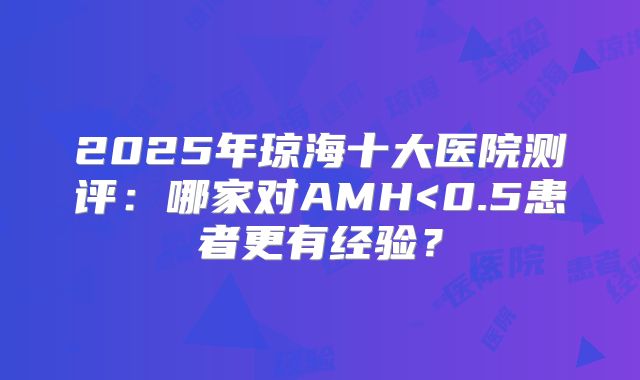 2025年琼海十大医院测评：哪家对AMH<0.5患者更有经验？