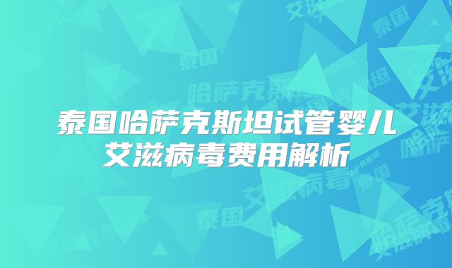 泰国哈萨克斯坦试管婴儿艾滋病毒费用解析