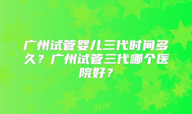 广州试管婴儿三代时间多久？广州试管三代哪个医院好？