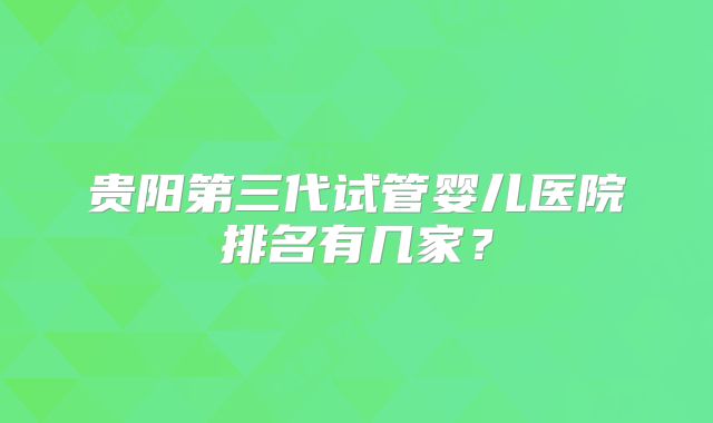 贵阳第三代试管婴儿医院排名有几家？