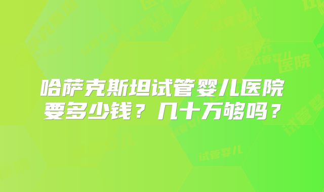哈萨克斯坦试管婴儿医院要多少钱？几十万够吗？