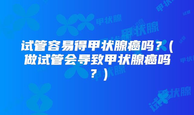 试管容易得甲状腺癌吗?(做试管会导致甲状腺癌吗?)