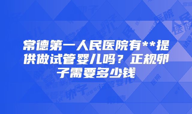 常德第一人民医院有**提供做试管婴儿吗?正规卵子需要多少钱