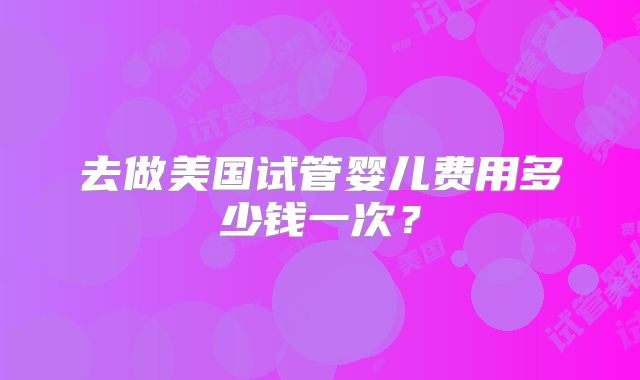 去做美国试管婴儿费用多少钱一次？