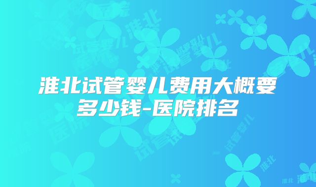 淮北试管婴儿费用大概要多少钱-医院排名