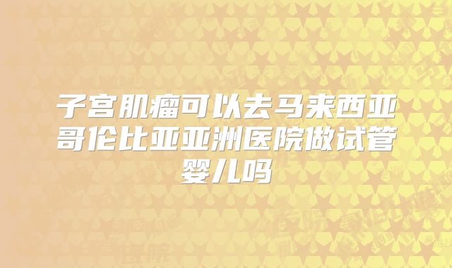 子宫肌瘤可以去马来西亚哥伦比亚亚洲医院做试管婴儿吗