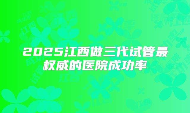 2025江西做三代试管最权威的医院成功率