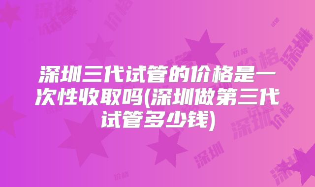 深圳三代试管的价格是一次性收取吗(深圳做第三代试管多少钱)