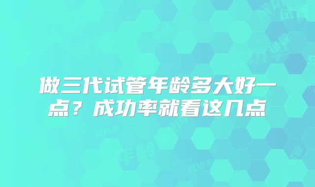 做三代试管年龄多大好一点?成功率就看这几点