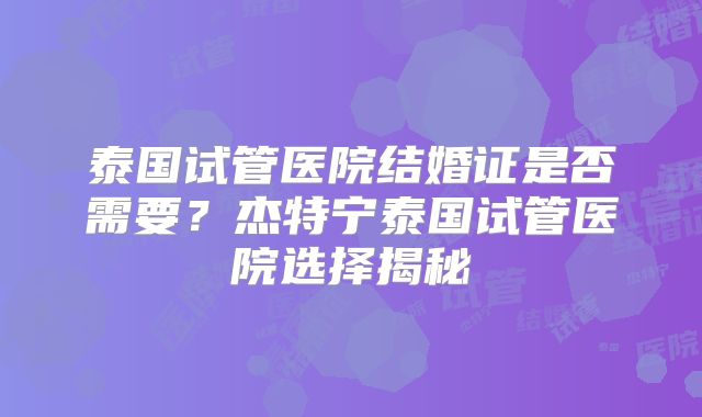 泰国试管医院结婚证是否需要？杰特宁泰国试管医院选择揭秘