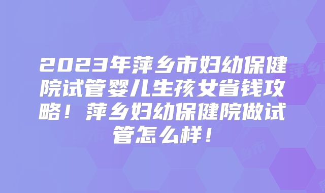 2023年萍乡市妇幼保健院试管婴儿生孩女省钱攻略!萍乡妇幼保健院做试管怎么样!