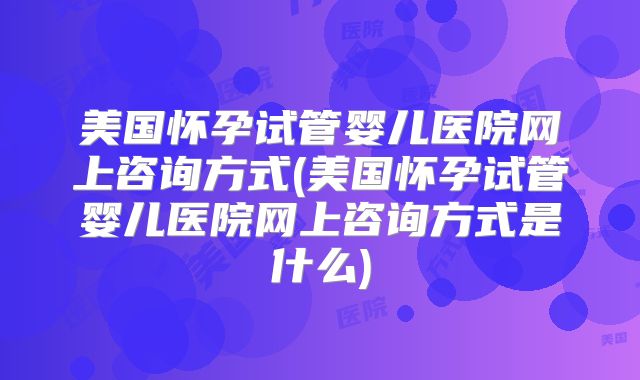 美国怀孕试管婴儿医院网上咨询方式(美国怀孕试管婴儿医院网上咨询方式是什么)