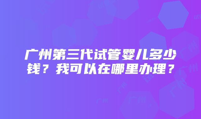 广州第三代试管婴儿多少钱?我可以在哪里办理?
