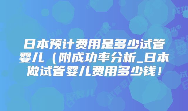 日本预计费用是多少试管婴儿(附成功率分析_日本做试管婴儿费用多少钱!