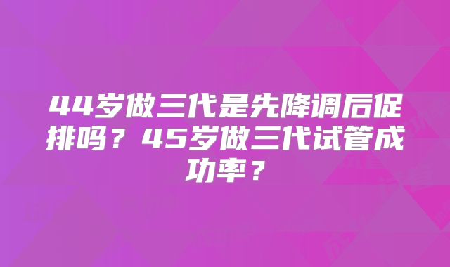 44岁做三代是先降调后促排吗？45岁做三代试管成功率？