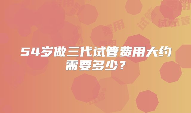 54岁做三代试管费用大约需要多少?
