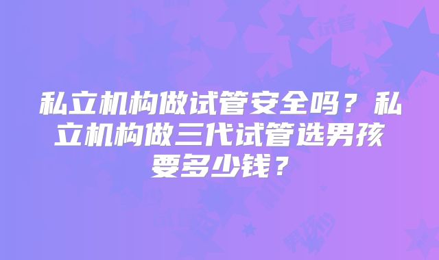 私立机构做试管安全吗?私立机构做三代试管选男孩要多少钱?