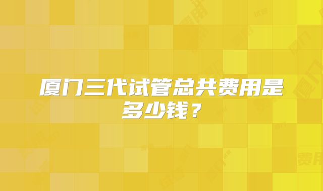 厦门三代试管总共费用是多少钱？