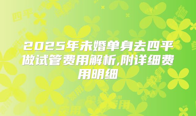 2025年未婚单身去四平做试管费用解析,附详细费用明细