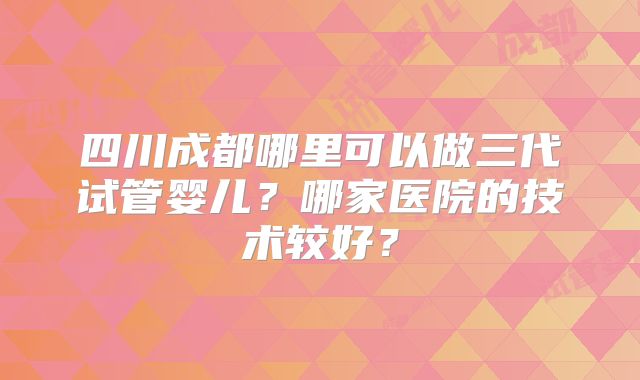 四川成都哪里可以做三代试管婴儿?哪家医院的技术较好?