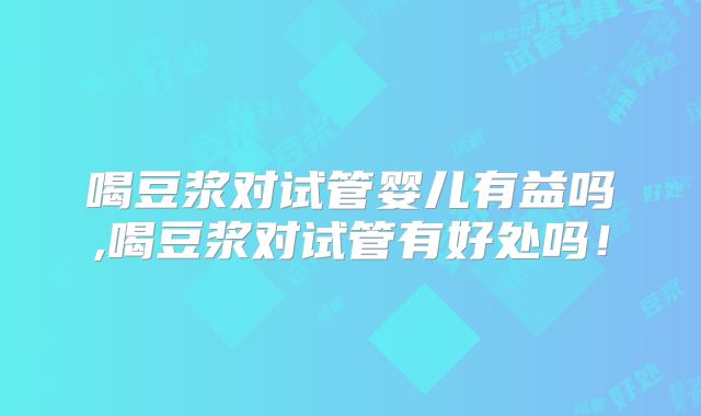 喝豆浆对试管婴儿有益吗,喝豆浆对试管有好处吗！