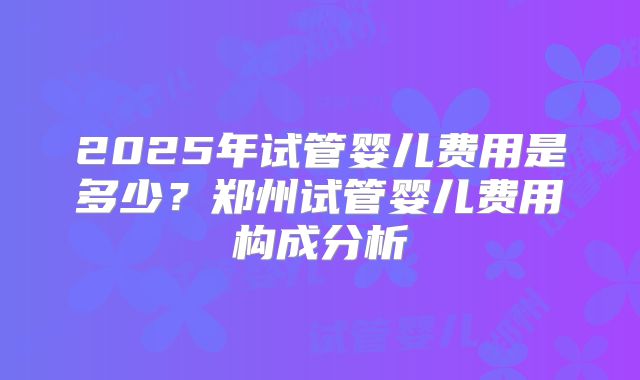 2025年试管婴儿费用是多少？郑州试管婴儿费用构成分析