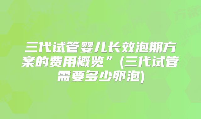 三代试管婴儿长效泡期方案的费用概览”(三代试管需要多少卵泡)