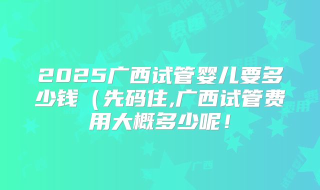 2025广西试管婴儿要多少钱（先码住,广西试管费用大概多少呢！