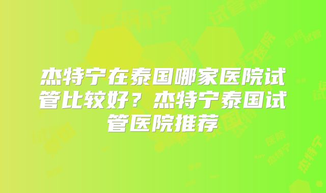 杰特宁在泰国哪家医院试管比较好？杰特宁泰国试管医院推荐