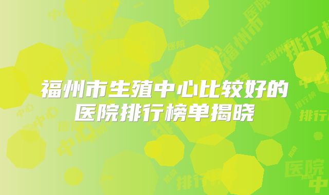 福州市生殖中心比较好的医院排行榜单揭晓