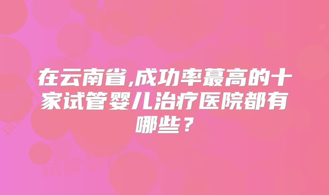 在云南省,成功率蕞高的十家试管婴儿治疗医院都有哪些？