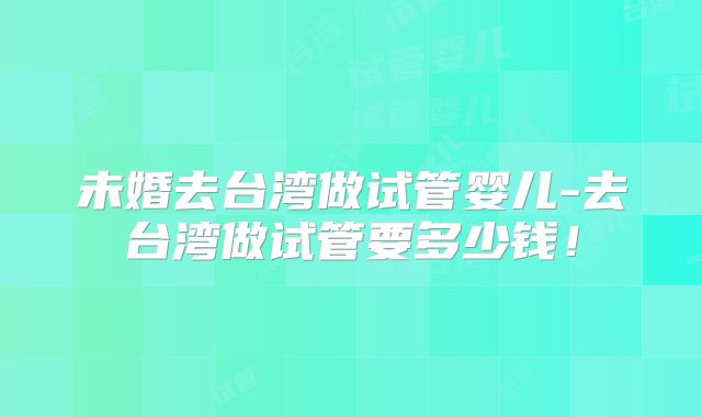 未婚去台湾做试管婴儿-去台湾做试管要多少钱!